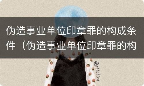 伪造事业单位印章罪的构成条件（伪造事业单位印章罪的构成条件是）