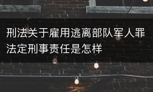 刑法关于雇用逃离部队军人罪法定刑事责任是怎样