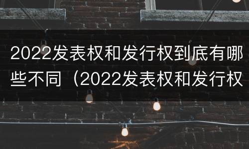 2022发表权和发行权到底有哪些不同（2022发表权和发行权到底有哪些不同呢）
