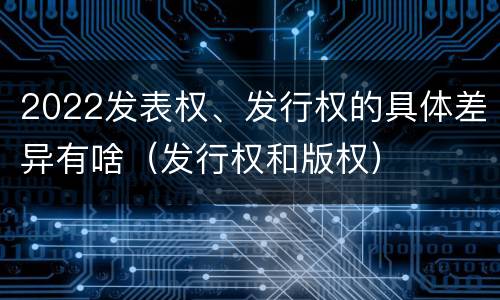 2022发表权、发行权的具体差异有啥（发行权和版权）