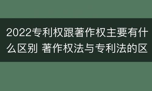 2022专利权跟著作权主要有什么区别 著作权法与专利法的区别