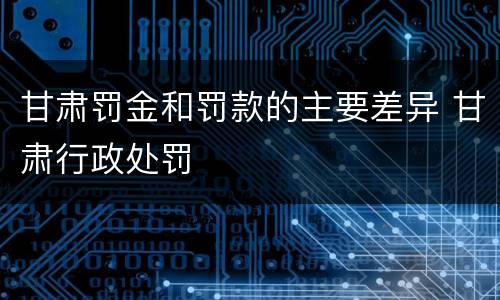 甘肃罚金和罚款的主要差异 甘肃行政处罚
