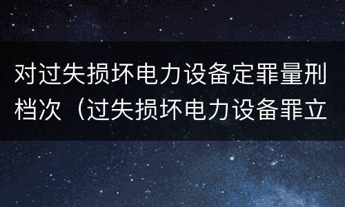 对过失损坏电力设备定罪量刑档次（过失损坏电力设备罪立案标准）