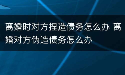 离婚时对方捏造债务怎么办 离婚对方伪造债务怎么办