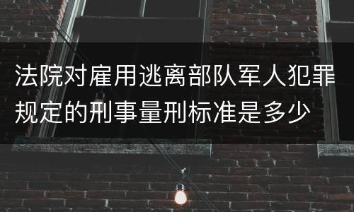 法院对雇用逃离部队军人犯罪规定的刑事量刑标准是多少