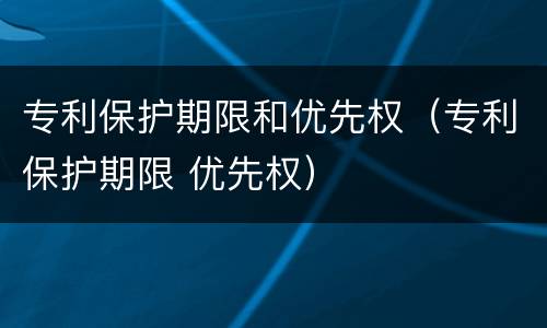 专利保护期限和优先权（专利保护期限 优先权）