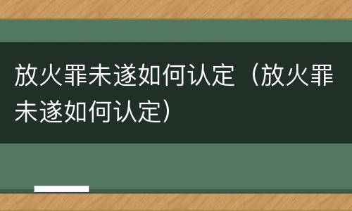 放火罪未遂如何认定（放火罪未遂如何认定）