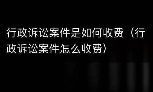 行政诉讼案件是如何收费（行政诉讼案件怎么收费）