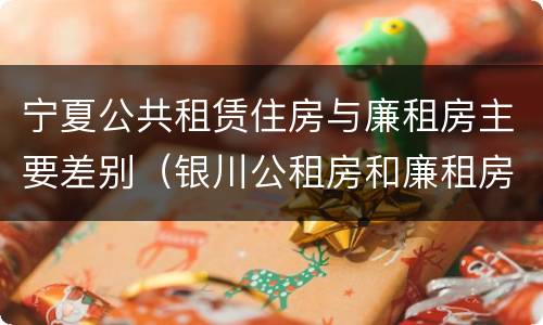 宁夏公共租赁住房与廉租房主要差别（银川公租房和廉租房的区别）