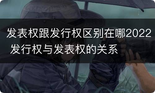发表权跟发行权区别在哪2022 发行权与发表权的关系