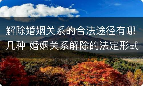 解除婚姻关系的合法途径有哪几种 婚姻关系解除的法定形式有哪些