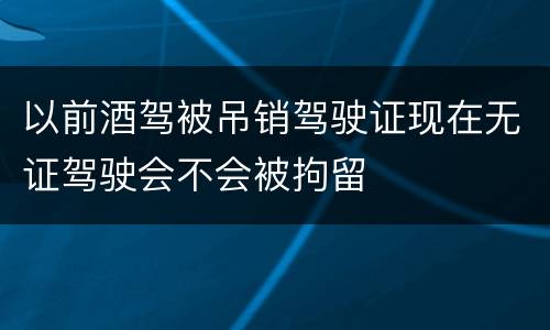 以前酒驾被吊销驾驶证现在无证驾驶会不会被拘留