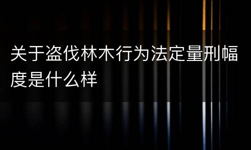 关于盗伐林木行为法定量刑幅度是什么样