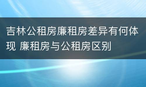 吉林公租房廉租房差异有何体现 廉租房与公租房区别