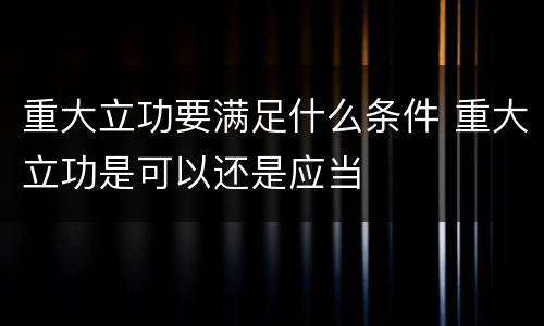 重大立功要满足什么条件 重大立功是可以还是应当