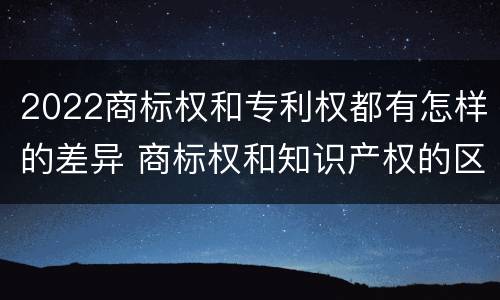 2022商标权和专利权都有怎样的差异 商标权和知识产权的区别