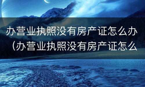 办营业执照没有房产证怎么办（办营业执照没有房产证怎么办?）