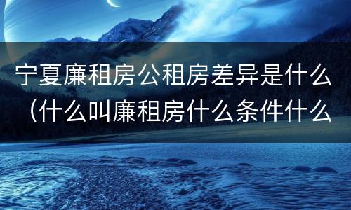 宁夏廉租房公租房差异是什么（什么叫廉租房什么条件什么叫公租房）