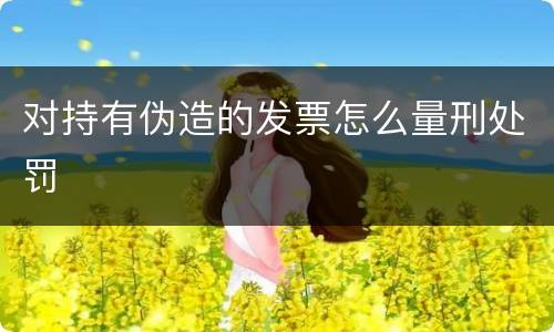对持有伪造的发票怎么量刑处罚