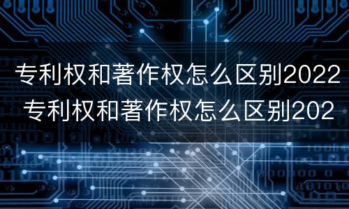 专利权和著作权怎么区别2022 专利权和著作权怎么区别2022年