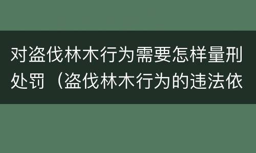 对盗伐林木行为需要怎样量刑处罚（盗伐林木行为的违法依据）