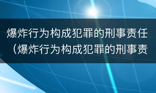 爆炸行为构成犯罪的刑事责任（爆炸行为构成犯罪的刑事责任是）