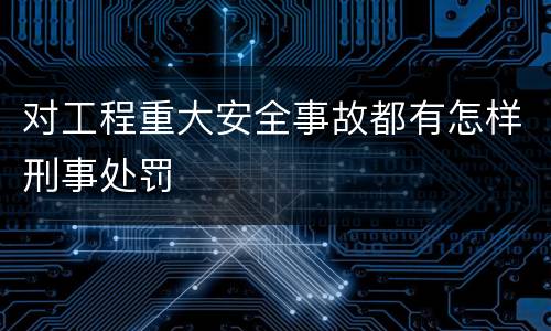对工程重大安全事故都有怎样刑事处罚