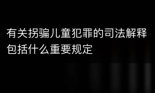 有关拐骗儿童犯罪的司法解释包括什么重要规定