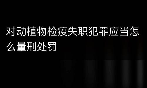 对动植物检疫失职犯罪应当怎么量刑处罚