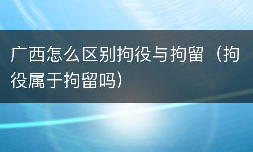 广西怎么区别拘役与拘留（拘役属于拘留吗）