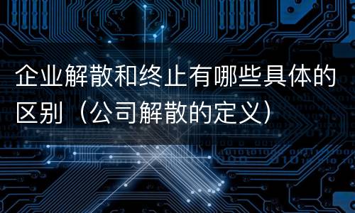 企业解散和终止有哪些具体的区别（公司解散的定义）