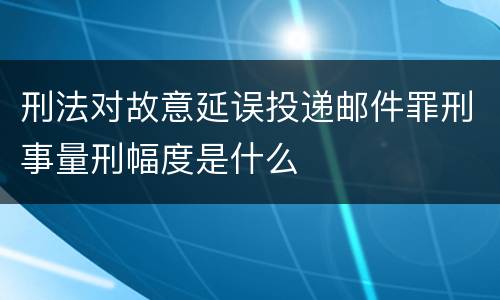 刑法对故意延误投递邮件罪刑事量刑幅度是什么
