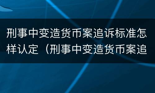 刑事中变造货币案追诉标准怎样认定（刑事中变造货币案追诉标准怎样认定为犯罪）