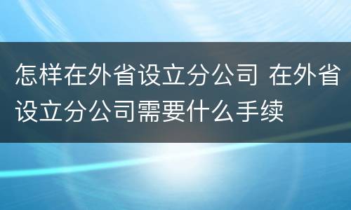 怎样在外省设立分公司 在外省设立分公司需要什么手续