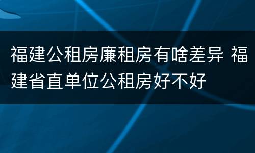 福建公租房廉租房有啥差异 福建省直单位公租房好不好