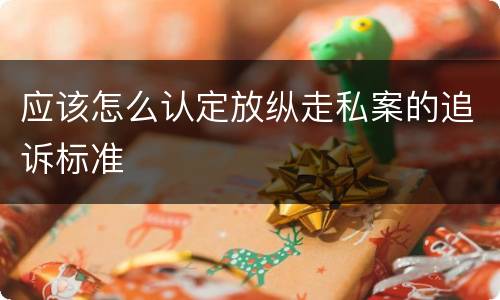 应该怎么认定放纵走私案的追诉标准