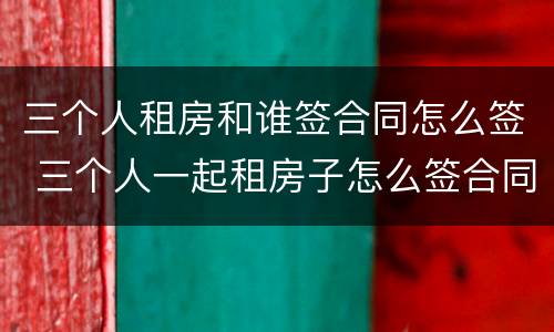 三个人租房和谁签合同怎么签 三个人一起租房子怎么签合同