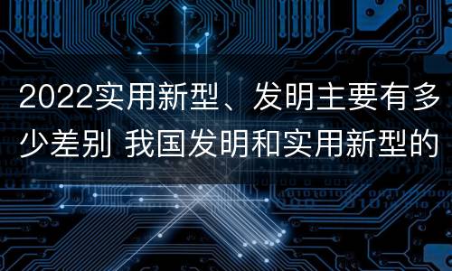 2022实用新型、发明主要有多少差别 我国发明和实用新型的标准