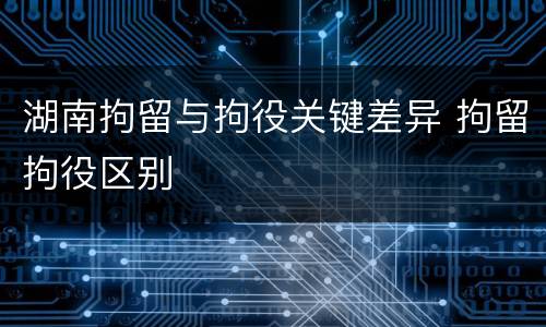 湖南拘留与拘役关键差异 拘留拘役区别