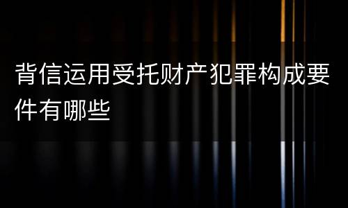 背信运用受托财产犯罪构成要件有哪些