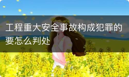 工程重大安全事故构成犯罪的要怎么判处