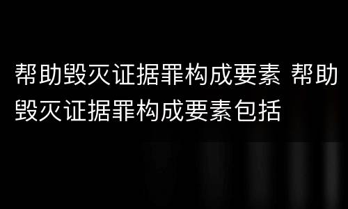 帮助毁灭证据罪构成要素 帮助毁灭证据罪构成要素包括