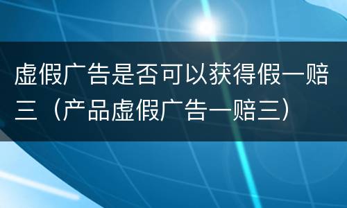 虚假广告是否可以获得假一赔三（产品虚假广告一赔三）