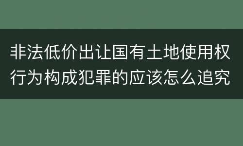 非法低价出让国有土地使用权行为构成犯罪的应该怎么追究刑事责任