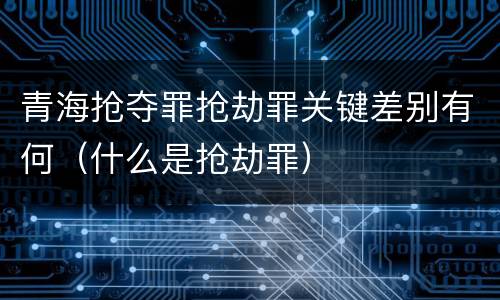 青海抢夺罪抢劫罪关键差别有何（什么是抢劫罪）