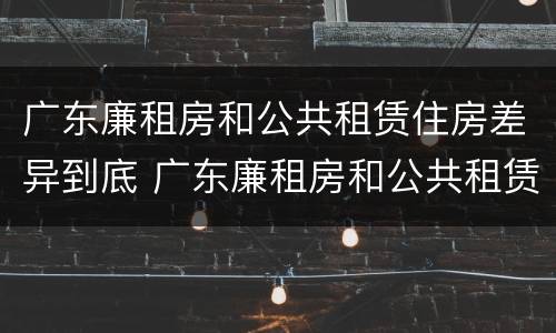 广东廉租房和公共租赁住房差异到底 广东廉租房和公共租赁住房差异到底有多大