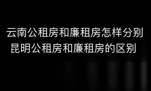 云南公租房和廉租房怎样分别 昆明公租房和廉租房的区别
