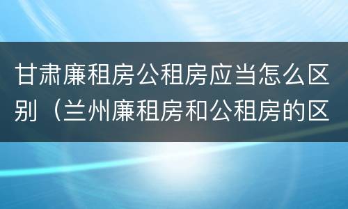 甘肃廉租房公租房应当怎么区别（兰州廉租房和公租房的区别）