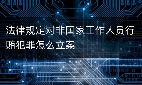 法律规定对非国家工作人员行贿犯罪怎么立案