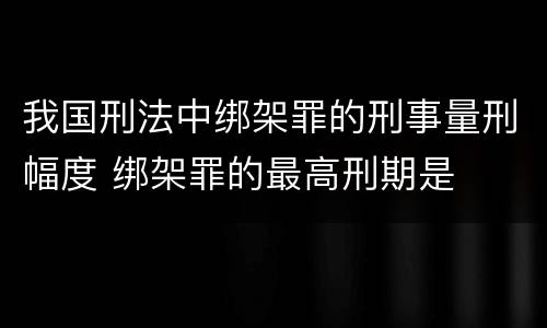 我国刑法中绑架罪的刑事量刑幅度 绑架罪的最高刑期是